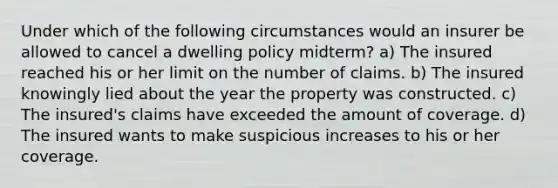 Under which of the following circumstances would an insurer be allowed to cancel a dwelling policy midterm? a) The insured reached his or her limit on the number of claims. b) The insured knowingly lied about the year the property was constructed. c) The insured's claims have exceeded the amount of coverage. d) The insured wants to make suspicious increases to his or her coverage.