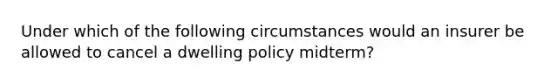 Under which of the following circumstances would an insurer be allowed to cancel a dwelling policy midterm?