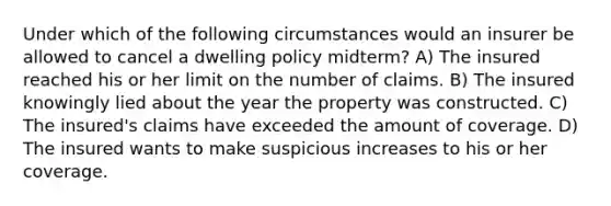 Under which of the following circumstances would an insurer be allowed to cancel a dwelling policy midterm? A) The insured reached his or her limit on the number of claims. B) The insured knowingly lied about the year the property was constructed. C) The insured's claims have exceeded the amount of coverage. D) The insured wants to make suspicious increases to his or her coverage.