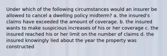 Under which of the following circumstances would an insurer be allowed to cancel a dwelling policy midterm? a. the insured's claims have exceeded the amount of coverage. b. the insured wants to make suspicious increases of his or her coverage c. the insured reached his or her limit on the number of claims d. the insured knowingly lied about the year the property was constructed