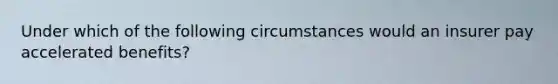 Under which of the following circumstances would an insurer pay accelerated benefits?