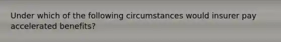 Under which of the following circumstances would insurer pay accelerated benefits?