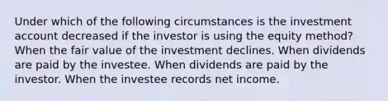 Under which of the following circumstances is the investment account decreased if the investor is using the equity method? When the fair value of the investment declines. When dividends are paid by the investee. When dividends are paid by the investor. When the investee records net income.