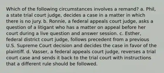 Which of the following circumstances involves a remand? a. Phil, a state trial court judge, decides a case in a matter in which there is no jury. b. Ronnie, a federal appeals court judge, asks a question of a litigant who has a matter on appeal before her court during a live question and answer session. c. Esther, federal district court judge, follows precedent from a previous U.S. Supreme Court decision and decides the case in favor of the plaintiff. d. Vasser, a federal appeals court judge, reverses a trial court case and sends it back to the trial court with instructions that a different rule should be followed.