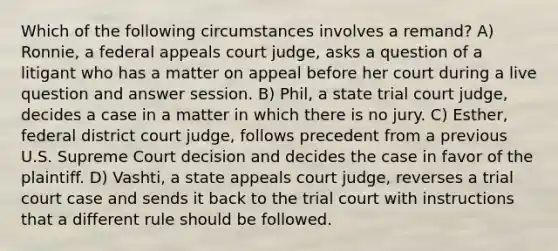 Which of the following circumstances involves a remand? A) Ronnie, a federal appeals court judge, asks a question of a litigant who has a matter on appeal before her court during a live question and answer session. B) Phil, a state trial court judge, decides a case in a matter in which there is no jury. C) Esther, federal district court judge, follows precedent from a previous U.S. Supreme Court decision and decides the case in favor of the plaintiff. D) Vashti, a state appeals court judge, reverses a trial court case and sends it back to the trial court with instructions that a different rule should be followed.