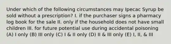 Under which of the following circumstances may Ipecac Syrup be sold without a prescription? I. if the purchaser signs a pharmacy log book for the sale II. only if the household does not have small children III. for future potential use during accidental poisoning (A) I only (B) III only (C) I & II only (D) II & III only (E) I, II, & III