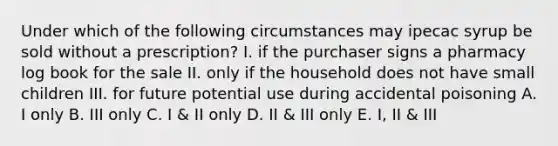 Under which of the following circumstances may ipecac syrup be sold without a prescription? I. if the purchaser signs a pharmacy log book for the sale II. only if the household does not have small children III. for future potential use during accidental poisoning A. I only B. III only C. I & II only D. II & III only E. I, II & III