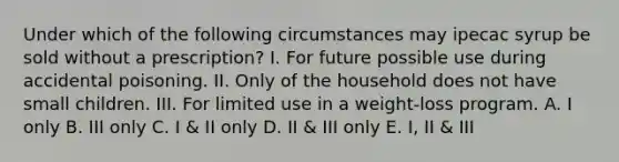 Under which of the following circumstances may ipecac syrup be sold without a prescription? I. For future possible use during accidental poisoning. II. Only of the household does not have small children. III. For limited use in a weight-loss program. A. I only B. III only C. I & II only D. II & III only E. I, II & III