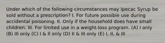 Under which of the following circumstances may Ipecac Syrup be sold without a prescription? I. For future possible use during accidental poisoning. II. Only if the household does have small children. III. For limited use in a weight-loss program. (A) I only (B) III only (C) I & Il only (D) II & III only (E) I, II, & III