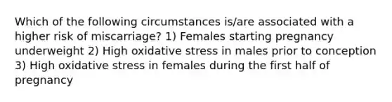 Which of the following circumstances is/are associated with a higher risk of miscarriage? 1) Females starting pregnancy underweight 2) High oxidative stress in males prior to conception 3) High oxidative stress in females during the first half of pregnancy