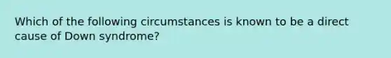 Which of the following circumstances is known to be a direct cause of Down syndrome?