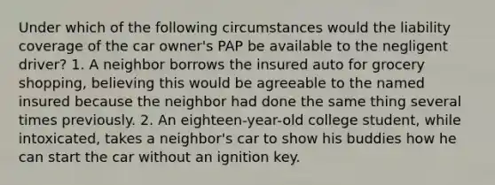 Under which of the following circumstances would the liability coverage of the car owner's PAP be available to the negligent driver? 1. A neighbor borrows the insured auto for grocery shopping, believing this would be agreeable to the named insured because the neighbor had done the same thing several times previously. 2. An eighteen-year-old college student, while intoxicated, takes a neighbor's car to show his buddies how he can start the car without an ignition key.