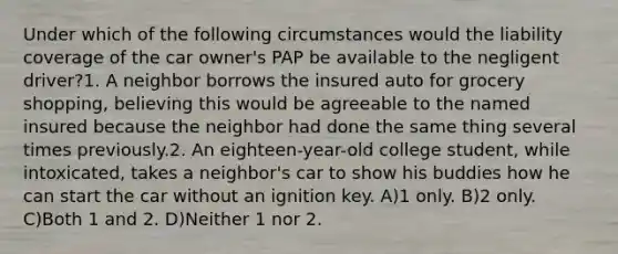 Under which of the following circumstances would the liability coverage of the car owner's PAP be available to the negligent driver?1. A neighbor borrows the insured auto for grocery shopping, believing this would be agreeable to the named insured because the neighbor had done the same thing several times previously.2. An eighteen-year-old college student, while intoxicated, takes a neighbor's car to show his buddies how he can start the car without an ignition key. A)1 only. B)2 only. C)Both 1 and 2. D)Neither 1 nor 2.