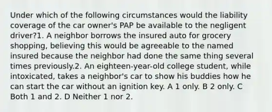 Under which of the following circumstances would the liability coverage of the car owner's PAP be available to the negligent driver?1. A neighbor borrows the insured auto for grocery shopping, believing this would be agreeable to the named insured because the neighbor had done the same thing several times previously.2. An eighteen-year-old college student, while intoxicated, takes a neighbor's car to show his buddies how he can start the car without an ignition key. A 1 only. B 2 only. C Both 1 and 2. D Neither 1 nor 2.