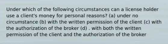 Under which of the following circumstances can a license holder use a client's money for personal reasons? (a) under no circumstance (b) with the written permission of the client (c) with the authorization of the broker (d) . with both the written permission of the client and the authorization of the broker