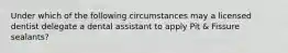 Under which of the following circumstances may a licensed dentist delegate a dental assistant to apply Pit & Fissure sealants?