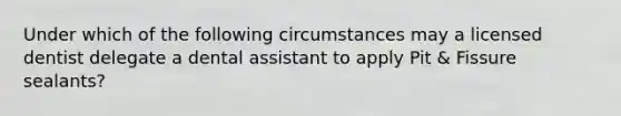 Under which of the following circumstances may a licensed dentist delegate a dental assistant to apply Pit & Fissure sealants?