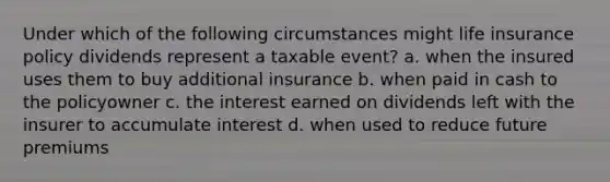 Under which of the following circumstances might life insurance policy dividends represent a taxable event? a. when the insured uses them to buy additional insurance b. when paid in cash to the policyowner c. the interest earned on dividends left with the insurer to accumulate interest d. when used to reduce future premiums