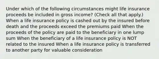 Under which of the following circumstances might life insurance proceeds be included in gross income? (Check all that apply.) When a life insurance policy is cashed out by the insured before death and the proceeds exceed the premiums paid When the proceeds of the policy are paid to the beneficiary in one lump sum When the beneficiary of a life insurance policy is NOT related to the insured When a life insurance policy is transferred to another party for valuable consideration