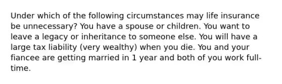 Under which of the following circumstances may life insurance be unnecessary? You have a spouse or children. You want to leave a legacy or inheritance to someone else. You will have a large tax liability (very wealthy) when you die. You and your fiancee are getting married in 1 year and both of you work full-time.