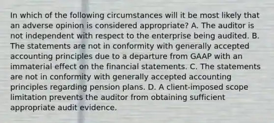 In which of the following circumstances will it be most likely that an adverse opinion is considered appropriate? A. The auditor is not independent with respect to the enterprise being audited. B. The statements are not in conformity with generally accepted accounting principles due to a departure from GAAP with an immaterial effect on the financial statements. C. The statements are not in conformity with generally accepted accounting principles regarding pension plans. D. A client-imposed scope limitation prevents the auditor from obtaining sufficient appropriate audit evidence.