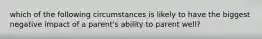 which of the following circumstances is likely to have the biggest negative impact of a parent's ability to parent well?