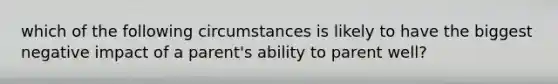 which of the following circumstances is likely to have the biggest negative impact of a parent's ability to parent well?