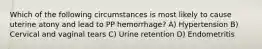 Which of the following circumstances is most likely to cause uterine atony and lead to PP hemorrhage? A) Hypertension B) Cervical and vaginal tears C) Urine retention D) Endometritis