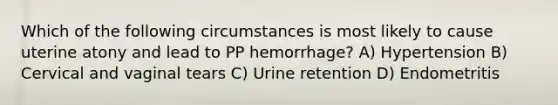 Which of the following circumstances is most likely to cause uterine atony and lead to PP hemorrhage? A) Hypertension B) Cervical and vaginal tears C) Urine retention D) Endometritis