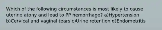 Which of the following circumstances is most likely to cause uterine atony and lead to PP hemorrhage? a)Hypertension b)Cervical and vaginal tears c)Urine retention d)Endometritis