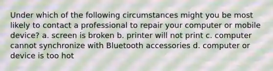 Under which of the following circumstances might you be most likely to contact a professional to repair your computer or mobile device? a. screen is broken b. printer will not print c. computer cannot synchronize with Bluetooth accessories d. computer or device is too hot