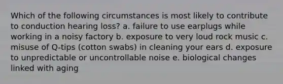 Which of the following circumstances is most likely to contribute to conduction hearing loss? a. failure to use earplugs while working in a noisy factory b. exposure to very loud rock music c. misuse of Q-tips (cotton swabs) in cleaning your ears d. exposure to unpredictable or uncontrollable noise e. biological changes linked with aging