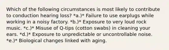 Which of the following circumstances is most likely to contribute to conduction hearing loss? *a.)* Failure to use earplugs while working in a noisy factory. *b.)* Exposure to very loud rock music. *c.)* Misuse of Q-tips (cotton swabs) in cleaning your ears. *d.)* Exposure to unpredictable or uncontrollable noise. *e.)* Biological changes linked with aging.