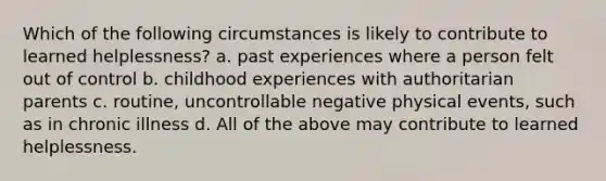 Which of the following circumstances is likely to contribute to learned helplessness? a. past experiences where a person felt out of control b. childhood experiences with authoritarian parents c. routine, uncontrollable negative physical events, such as in chronic illness d. All of the above may contribute to learned helplessness.