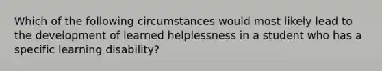 Which of the following circumstances would most likely lead to the development of learned helplessness in a student who has a specific learning disability?