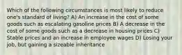 Which of the following circumstances is most likely to reduce one's standard of living? A) An increase in the cost of some goods such as escalating gasoline prices B) A decrease in the cost of some goods such as a decrease in housing prices C) Stable prices and an increase in employee wages D) Losing your job, but gaining a sizeable inheritance