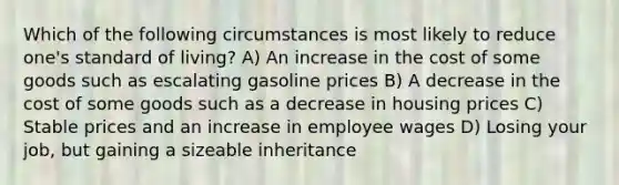 Which of the following circumstances is most likely to reduce one's standard of living? A) An increase in the cost of some goods such as escalating gasoline prices B) A decrease in the cost of some goods such as a decrease in housing prices C) Stable prices and an increase in employee wages D) Losing your job, but gaining a sizeable inheritance