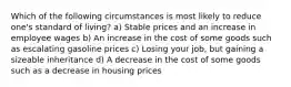 Which of the following circumstances is most likely to reduce one's standard of living? a) Stable prices and an increase in employee wages b) An increase in the cost of some goods such as escalating gasoline prices c) Losing your job, but gaining a sizeable inheritance d) A decrease in the cost of some goods such as a decrease in housing prices