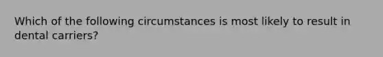 Which of the following circumstances is most likely to result in dental carriers?