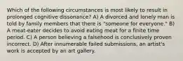 Which of the following circumstances is most likely to result in prolonged cognitive dissonance? A) A divorced and lonely man is told by family members that there is "someone for everyone." B) A meat-eater decides to avoid eating meat for a finite time period. C) A person believing a falsehood is conclusively proven incorrect. D) After innumerable failed submissions, an artist's work is accepted by an art gallery.