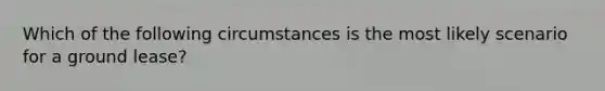 Which of the following circumstances is the most likely scenario for a ground lease?