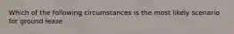 Which of the following circumstances is the most likely scenario for ground lease