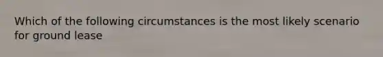 Which of the following circumstances is the most likely scenario for ground lease