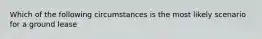 Which of the following circumstances is the most likely scenario for a ground lease