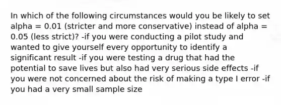 In which of the following circumstances would you be likely to set alpha = 0.01 (stricter and more conservative) instead of alpha = 0.05 (less strict)? -if you were conducting a pilot study and wanted to give yourself every opportunity to identify a significant result -if you were testing a drug that had the potential to save lives but also had very serious side effects -if you were not concerned about the risk of making a type I error -if you had a very small sample size