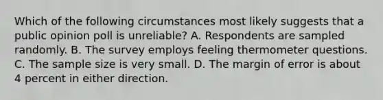 Which of the following circumstances most likely suggests that a public opinion poll is unreliable? A. Respondents are sampled randomly. B. The survey employs feeling thermometer questions. C. The sample size is very small. D. The margin of error is about 4 percent in either direction.