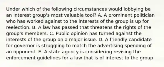 Under which of the following circumstances would lobbying be an interest group's most valuable tool? A. A prominent politician who has worked against to the interests of the group is up for reelection. B. A law has passed that threatens the rights of the group's members. C. Public opinion has turned against the interests of the group on a major issue. D. A friendly candidate for governor is struggling to match the advertising spending of an opponent. E. A state agency is considering revising the enforcement guidelines for a law that is of interest to the group