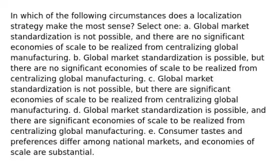 In which of the following circumstances does a localization strategy make the most sense? Select one: a. Global market standardization is not possible, and there are no significant economies of scale to be realized from centralizing global manufacturing. b. Global market standardization is possible, but there are no significant economies of scale to be realized from centralizing global manufacturing. c. Global market standardization is not possible, but there are significant economies of scale to be realized from centralizing global manufacturing. d. Global market standardization is possible, and there are significant economies of scale to be realized from centralizing global manufacturing. e. Consumer tastes and preferences differ among national markets, and economies of scale are substantial.