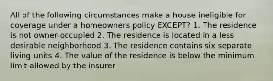 All of the following circumstances make a house ineligible for coverage under a homeowners policy EXCEPT? 1. The residence is not owner-occupied 2. The residence is located in a less desirable neighborhood 3. The residence contains six separate living units 4. The value of the residence is below the minimum limit allowed by the insurer