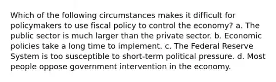 Which of the following circumstances makes it difficult for policymakers to use fiscal policy to control the economy? a. The public sector is much larger than the private sector. b. Economic policies take a long time to implement. c. The Federal Reserve System is too susceptible to short-term political pressure. d. Most people oppose government intervention in the economy.